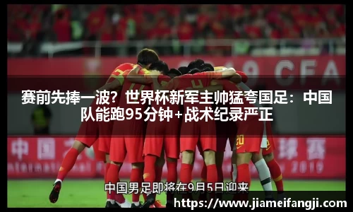 赛前先捧一波？世界杯新军主帅猛夸国足：中国队能跑95分钟+战术纪录严正